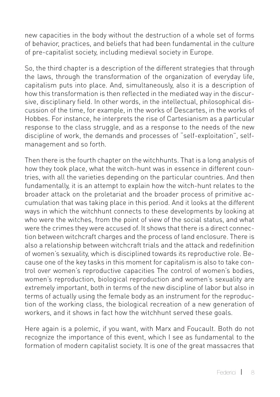 new capacities in the body without the destruction of a whole set of forms of behavior, practices, and beliefs that had been fundamental in the culture of pre-capitalist society, including medieval saciety in Europe.  So, the third chapter is a description of the different strategies that through the laws, through the transformation of the organization of everyday life, capitalism puts into place. And, simultaneously, also it is a description of how this transformation is then reflected in the mediated way in the discur- sive, disciplinary field. In other words, in the intellectual, philosophical dis- cussion of the time, for example, in the works of Descartes, in the works of Hobbes. For instance, he interprets the rise of Cartesianism as a particular response to the class struggle, and as a response to the needs of the new discipline of work, the demands and processes of “self-exploitation”, self- management and so forth.  Then there is the fourth chapter on the witchhunts. Thatis a long analysis of how they took place, what the witch-hunt was in essence in different coun- tries, with all the varieties depending on the particular countries. And then fundamentally it is an attempt to explain how the witch-hunt relates to the broader attack on the proletariat and the broader process of primitive ac- cumulation that was taking place in this period. And it looks at the different ways in which the witchhunt connects to these developments by looking at who were the witches, from the point of view of the social status, and what were the crimes they were accused of. It shows that there is a direct connec- tion between witchcraft charges and the process of land enclosure. There is als0 a relationship between witchcraft trials and the attack and redefinition of women’s sexuality, which is disciplined towards its reproductive role. Be- cause one of the key tasks in this moment for capitalism is als to take con- trol over women’s reproductive capacities The control of women’s bodies, women’s reproduction, biological reproduction and women’s sexuality are extremely important, both in terms of the new discipline of labor but also in terms of actually using the female body as an instrument for the reproduc- tion of the working class, the biological recreation of a new generation of workers, and it shows in fact how the witchhunt served these goals  Here again is a polemic, if you want, with Marx and Foucault. Both do not recognize the importance of this event, which | see as fundamental to the formation of modern capitalist society. It is one of the great massacres that 